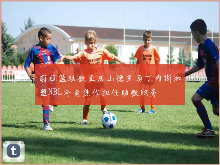 前辽篮助教亚历山德罗马丁内斯加盟NBL河南焦作担任助教职务