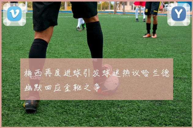 梅西再度进球引发球迷热议哈兰德幽默回应金靴之争