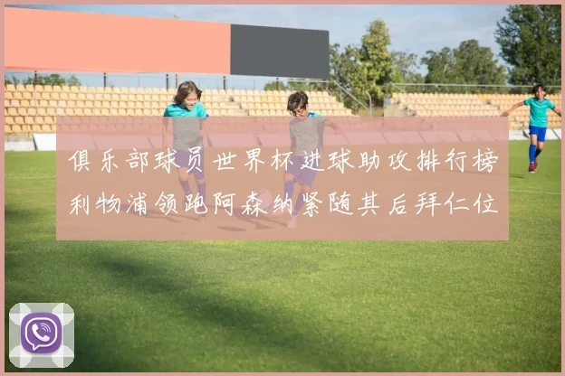 俱乐部球员世界杯进球助攻排行榜利物浦领跑阿森纳紧随其后拜仁位列第三