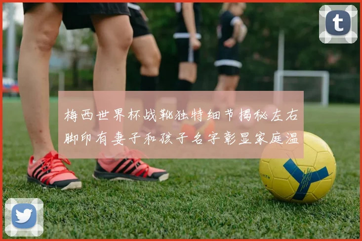 梅西世界杯战靴独特细节揭秘左右脚印有妻子和孩子名字彰显家庭温暖