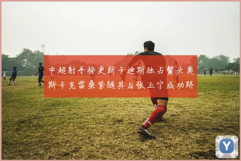 中超射手榜更新卡迪斯独占鳌头奥斯卡克雷桑紧随其后张玉宁成功跻身前十