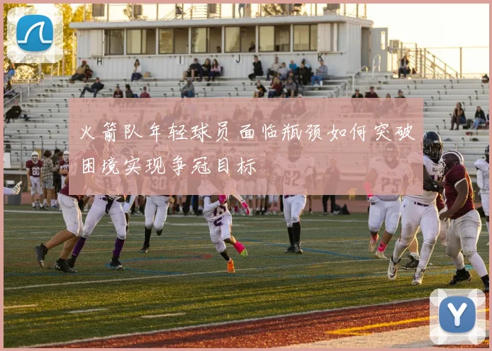 火箭队年轻球员面临瓶颈如何突破困境实现争冠目标