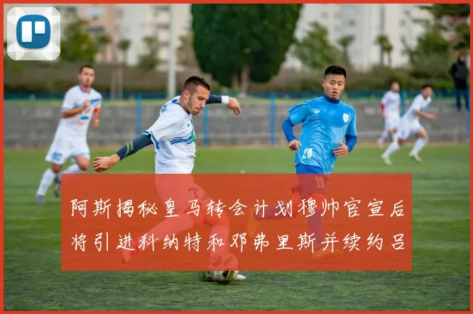 阿斯揭秘皇马转会计划穆帅官宣后将引进科纳特和邓弗里斯并续约吕迪格