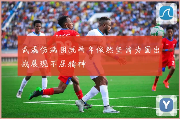武磊伤病困扰两年依然坚持为国出战展现不屈精神