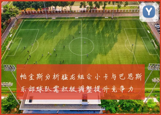 帕金斯分析猛龙组合小卡与巴恩斯东部球队需积极调整提升竞争力