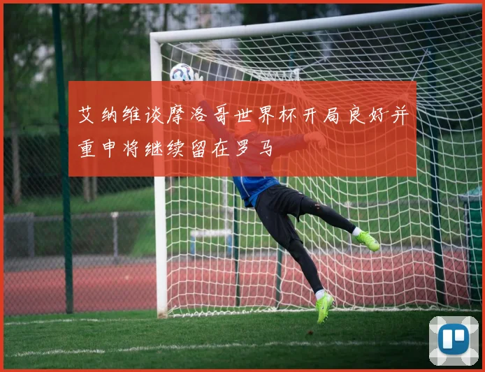 艾纳维谈摩洛哥世界杯开局良好并重申将继续留在罗马
