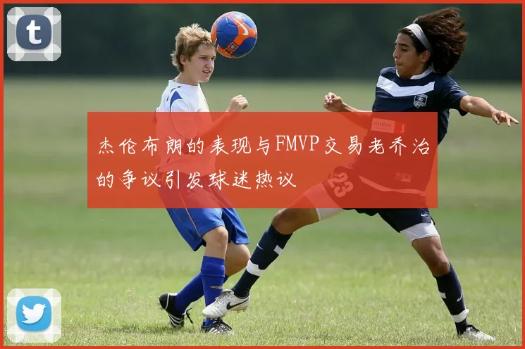 杰伦布朗的表现与FMVP交易老乔治的争议引发球迷热议
