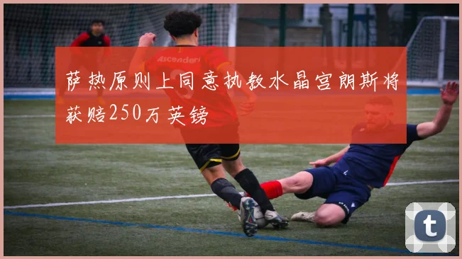 萨热原则上同意执教水晶宫朗斯将获赔250万英镑