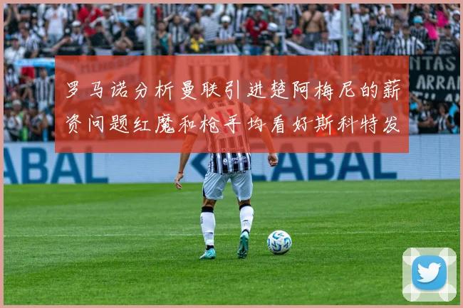 罗马诺分析曼联引进楚阿梅尼的薪资问题红魔和枪手均看好斯科特发展潜力