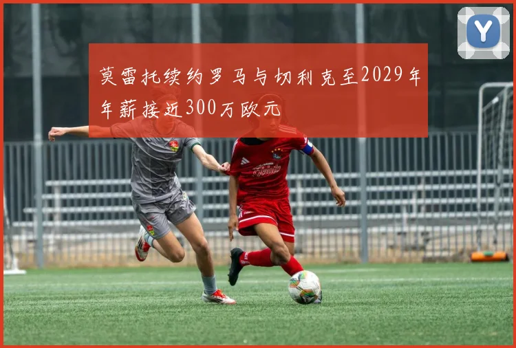 莫雷托续约罗马与切利克至2029年年薪接近300万欧元