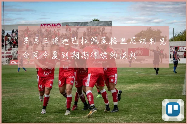 罗马三将迪巴拉佩莱格里尼切利克合同今夏到期期待续约谈判