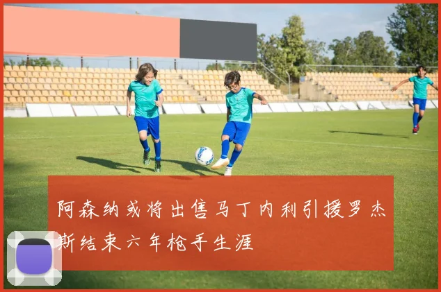 阿森纳或将出售马丁内利引援罗杰斯结束六年枪手生涯