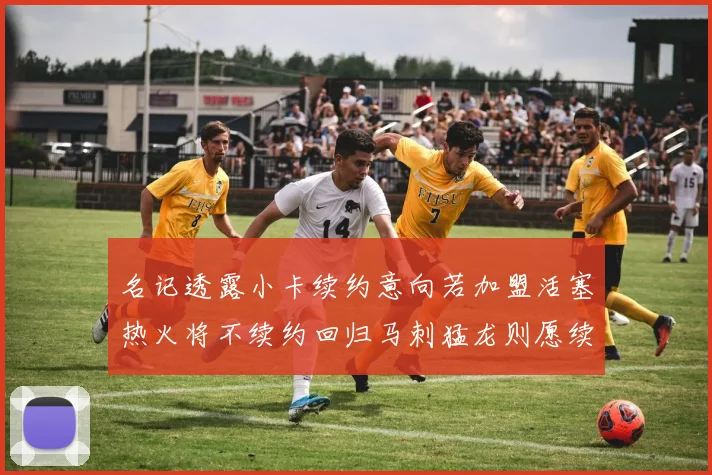 名记透露小卡续约意向若加盟活塞热火将不续约回归马刺猛龙则愿续约