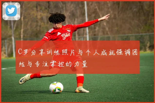 C罗分享训练照片与个人成就强调团结与专注掌控的力量
