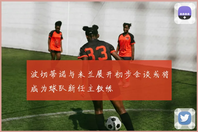 波切蒂诺与米兰展开初步会谈或将成为球队新任主教练